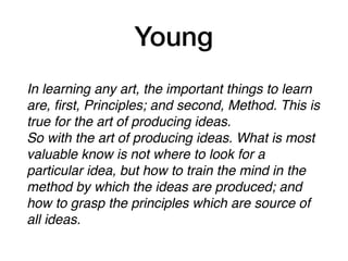 Young
In learning any art, the important things to learn
are, ﬁrst, Principles; and second, Method. This is
true for the art of producing ideas.
So with the art of producing ideas. What is most
valuable know is not where to look for a
particular idea, but how to train the mind in the
method by which the ideas are produced; and
how to grasp the principles which are source of
all ideas.
 