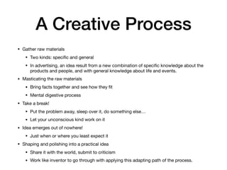 A Creative Process
• Gather raw materials
• Two kinds: speciﬁc and general
• In advertising, an idea result from a new combination of speciﬁc knowledge about the
products and people, and with general knowledge about life and events.
• Masticating the raw materials
• Bring facts together and see how they ﬁt
• Mental digestive process 
• Take a break!
• Put the problem away, sleep over it, do something else…
• Let your unconscious kind work on it
• Idea emerges out of nowhere!
• Just when or where you least expect it
• Shaping and polishing into a practical idea
• Share it with the world, submit to criticism
• Work like inventor to go through with applying this adapting path of the process.
 