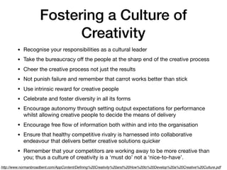 Fostering a Culture of
Creativity
• Recognise your responsibilities as a cultural leader
• Take the bureaucracy oﬀ the people at the sharp end of the creative process
• Cheer the creative process not just the results
• Not punish failure and remember that carrot works better than stick
• Use intrinsic reward for creative people
• Celebrate and foster diversity in all its forms
• Encourage autonomy through setting output expectations for performance
whilst allowing creative people to decide the means of delivery
• Encourage free ﬂow of information both within and into the organisation
• Ensure that healthy competitive rivalry is harnessed into collaborative
endeavour that delivers better creative solutions quicker
• Remember that your competitors are working away to be more creative than
you; thus a culture of creativity is a ‘must do’ not a ‘nice-to-have’.
http://www.normanbroadbent.com/AppContent/Deﬁning%20Creativity%20and%20How%20to%20Develop%20a%20Creative%20Culture.pdf
 