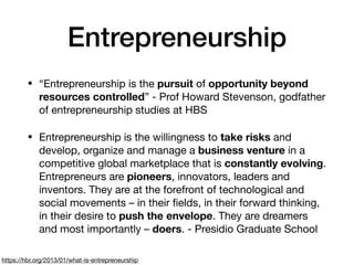 Entrepreneurship
• “Entrepreneurship is the pursuit of opportunity beyond
resources controlled” - Prof Howard Stevenson, godfather
of entrepreneurship studies at HBS

• Entrepreneurship is the willingness to take risks and
develop, organize and manage a business venture in a
competitive global marketplace that is constantly evolving.
Entrepreneurs are pioneers, innovators, leaders and
inventors. They are at the forefront of technological and
social movements – in their ﬁelds, in their forward thinking,
in their desire to push the envelope. They are dreamers
and most importantly – doers. - Presidio Graduate School
https://hbr.org/2013/01/what-is-entrepreneurship
 