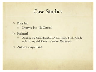 Case Studies
Pixar Inc
Creativity Inc – Ed Catmull
Hallmark
Orbiting the Giant Hairball: A Corporate Fool’s Guide
to Surviving with Grace – Gordon MacKenzie
Anthem – Ayn Rand
 