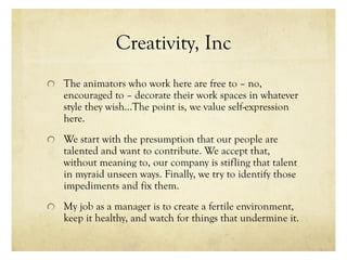 Creativity, Inc
The animators who work here are free to – no,
encouraged to – decorate their work spaces in whatever
style they wish…The point is, we value self-expression
here.
We start with the presumption that our people are
talented and want to contribute. We accept that,
without meaning to, our company is stifling that talent
in myraid unseen ways. Finally, we try to identify those
impediments and fix them.
My job as a manager is to create a fertile environment,
keep it healthy, and watch for things that undermine it.
 