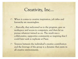 Creativity, Inc…
When it comes to creative inspiration, job titles and
hierarchy are meaningless.
…Basically, they welcomed us to the program, gave us
workspace and access to computers, and then let us
pursue whatever turned us on. The result was a
collaborative, supportive community so inspiring that I
could later seek to replicate at Pixar.
Tension between the individual’s creative contribution
and the leverage of the group is a dynamic that exists in
all creative environments.
 