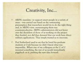 Creativity, Inc…
ARPA’s mandate - to support smart people in a variety of
areas – was carried out based on the unwavering
presumption that researchers would try to do the right thing
and, in ARPA’s view, overmanaging them was
counterproductive. ARPA’s administrators did not hover
over the shoulders of those of us working on the project
they funded, nor did they demand that our work have direct
military applications. They simply trusted us to innovate.
Prof Sutherland used to say that he loved his graduate
students at Utah because we didn’t know what was
impossible…When one of my colleagues at the U of U
invented something, the rest of us would immediately
piggyback on it, pushing the new idea forward.
 