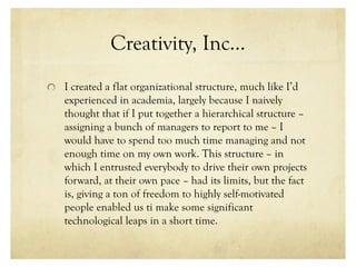Creativity, Inc…
I created a flat organizational structure, much like I’d
experienced in academia, largely because I naively
thought that if I put together a hierarchical structure –
assigning a bunch of managers to report to me – I
would have to spend too much time managing and not
enough time on my own work. This structure – in
which I entrusted everybody to drive their own projects
forward, at their own pace – had its limits, but the fact
is, giving a ton of freedom to highly self-motivated
people enabled us ti make some significant
technological leaps in a short time.
 