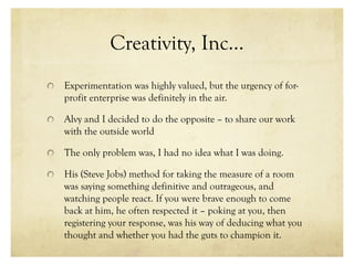 Creativity, Inc…
Experimentation was highly valued, but the urgency of for-
profit enterprise was definitely in the air.
Alvy and I decided to do the opposite – to share our work
with the outside world
The only problem was, I had no idea what I was doing.
His (Steve Jobs) method for taking the measure of a room
was saying something definitive and outrageous, and
watching people react. If you were brave enough to come
back at him, he often respected it – poking at you, then
registering your response, was his way of deducing what you
thought and whether you had the guts to champion it.
 