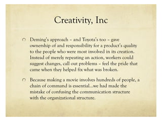 Creativity, Inc
Deming’s approach – and Toyota’s too – gave
ownership of and responsibility for a product’s quality
to the people who were most involved in its creation.
Instead of merely repeating an action, workers could
suggest changes, call out problems – feel the pride that
came when they helped fix what was broken.
Because making a movie involves hundreds of people, a
chain of command is essential…we had made the
mistake of confusing the communication structure
with the organizational structure.
 
