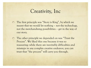 Creativity, Inc
The first principle was “Story is King”, by which we
meant that we would let nothing – not the technology,
not the merchandising possibilities – get in the way of
our story.
The other principle we depended on was “Trust the
Process”. We liked this one because it was so
reassuring: while there are inevitably difficulties and
missteps in any complex creative endeavor, you can
trust that “the process” will carry you through.
 