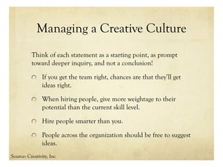 Managing a Creative Culture
Think of each statement as a starting point, as prompt
toward deeper inquiry, and not a conclusion!
If you get the team right, chances are that they’ll get
ideas right.
When hiring people, give more weightage to their
potential than the current skill level.
Hire people smarter than you.
People across the organization should be free to suggest
ideas.
Source: Creativity, Inc
 