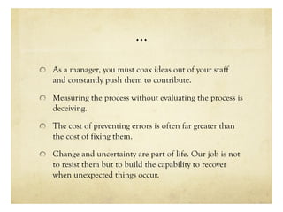 …
As a manager, you must coax ideas out of your staff
and constantly push them to contribute.
Measuring the process without evaluating the process is
deceiving.
The cost of preventing errors is often far greater than
the cost of fixing them.
Change and uncertainty are part of life. Our job is not
to resist them but to build the capability to recover
when unexpected things occur.
 