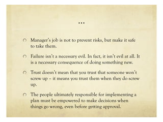 …
Manager’s job is not to prevent risks, but make it safe
to take them.
Failure isn’t a necessary evil. In fact, it isn’t evil at all. It
is a necessary consequence of doing something new.
Trust doesn’t mean that you trust that someone won’t
screw up – it means you trust them when they do screw
up.
The people ultimately responsible for implementing a
plan must be empowered to make decisions when
things go wrong, even before getting approval.
 