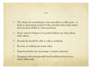 …
The desire for everything to run smoothly is a false goal – it
leads to measuring people by the mistakes they make rather
than by their ability to solve problems.
Don’t wait for things to be perfect before you share them
with others.
Everybody should be able to talk to anybody.
Be wary of making too many rules.
Imposing limits can encourage a creative response.
Engaging with exceptionally hard problems forces us to
think differently.
 