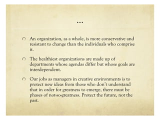 …
An organization, as a whole, is more conservative and
resistant to change than the individuals who comprise
it.
The healthiest organizations are made up of
departments whose agendas differ but whose goals are
interdependent.
Our jobs as managers in creative environments is to
protect new ideas from those who don’t understand
that in order for greatness to emerge, there must be
phases of not-so-greatness. Protect the future, not the
past.
 