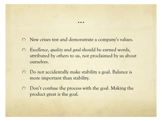 …
New crises test and demonstrate a company’s values.
Excellence, quality and good should be earned words,
attributed by others to us, not proclaimed by us about
ourselves.
Do not accidentally make stability a goal. Balance is
more important than stability.
Don’t confuse the process with the goal. Making the
product great is the goal.
 