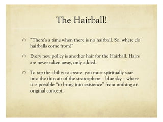 The Hairball!
“There’s a time when there is no hairball. So, where do
hairballs come from?”
Every new policy is another hair for the Hairball. Hairs
are never taken away, only added.
To tap the ability to create, you must spiritually soar
into the thin air of the stratosphere – blue sky – where
it is possible “to bring into existence” from nothing an
original concept.
 
