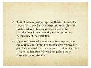 To find orbit around a corporate Hairball is to find a
place of balance when you benefit from the physical,
intellectual and philosophical resources of the
organization without becoming entombed in the
bureaucracy of the institution.
If you are interested (and it is not for everyone), you
can achieve Orbit by finding the personal courage to be
genuine and to take the best course of action to get the
job done rather than following the pallid path of
corporate appropriateness.
 