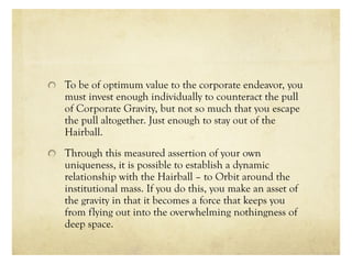 To be of optimum value to the corporate endeavor, you
must invest enough individually to counteract the pull
of Corporate Gravity, but not so much that you escape
the pull altogether. Just enough to stay out of the
Hairball.
Through this measured assertion of your own
uniqueness, it is possible to establish a dynamic
relationship with the Hairball – to Orbit around the
institutional mass. If you do this, you make an asset of
the gravity in that it becomes a force that keeps you
from flying out into the overwhelming nothingness of
deep space.
 
