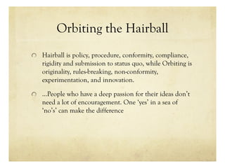 Orbiting the Hairball
Hairball is policy, procedure, conformity, compliance,
rigidity and submission to status quo, while Orbiting is
originality, rules-breaking, non-conformity,
experimentation, and innovation.
…People who have a deep passion for their ideas don’t
need a lot of encouragement. One ‘yes’ in a sea of
‘no’s’ can make the difference
 