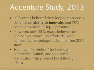 Accenture Study, 2013
• 93% execs believed their long-term success
depends on ability to innovate, and 70%
place innovation in Top 5 priorities.
• However, only 18% execs believe their
company’s innovation efforts deliver a
competitive advantage, a decline from 2009
study.
• Too much “invention” (not enough
commercialisation) and too much
“renovation” (in place of breakthrough
ideas)
https://newsroom.accenture.com/subjects/supply-chain-management/accenture-study-innovation-efforts-falling-short-despite-increased-investment.htm
 