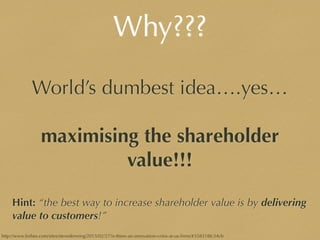 Why???
World’s dumbest idea….yes…
maximising the shareholder
value!!!
Hint: “the best way to increase shareholder value is by delivering
value to customers!”
http://www.forbes.com/sites/stevedenning/2015/02/27/is-there-an-innovation-crisis-at-us-ﬁrms/#358318fc34cb
 
