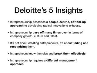 Deloitte’s 5 Insights
• Intrapreneurship describes a people-centric, bottom-up
approach to developing radical innovations in-house.

• Intrapreneurship pays oﬀ many times over in terms of
company growth, culture and talent.

• It’s not about creating entrepreneurs, it’s about ﬁnding and
recognizing them.

• Intrapreneurs know the rules and break them eﬀectively.

• Intrapreneurship requires a diﬀerent management
approach.
 
