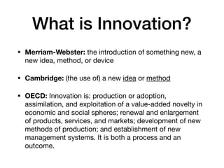 What is Innovation?
• Merriam-Webster: the introduction of something new, a
new idea, method, or device

• Cambridge: (the use of) a new idea or method

• OECD: Innovation is: production or adoption,
assimilation, and exploitation of a value-added novelty in
economic and social spheres; renewal and enlargement
of products, services, and markets; development of new
methods of production; and establishment of new
management systems. It is both a process and an
outcome.
 