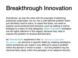 Breakthrough Innovation
Sometimes, as was the case with the example of detecting
pollutants underwater, we run into a well-deﬁned problem that’s
just devilishly hard to solve. In cases like these, we need to
explore unconventional skill domains, such as adding a marine
biologist to a team of chip designers. Open innovation strategies
can be highly eﬀective in this regard, because they help to
expose the problem to diverse skill domains.

As Thomas Kuhn explained in the The Structure of Scientiﬁc
Revolutions, we advance in speciﬁc ﬁelds by creating paradigms,
which sometimes can make it very diﬃcult to solve a problem
within the domain in which it arose — but the problem may be
resolved fairly easily within the paradigm of an adjacent domain.
 