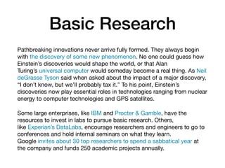 Basic Research
Pathbreaking innovations never arrive fully formed. They always begin
with the discovery of some new phenomenon. No one could guess how
Einstein’s discoveries would shape the world, or that Alan
Turing’s universal computer would someday become a real thing. As Neil
deGrasse Tyson said when asked about the impact of a major discovery,
“I don’t know, but we’ll probably tax it.” To his point, Einstein’s
discoveries now play essential roles in technologies ranging from nuclear
energy to computer technologies and GPS satellites.

Some large enterprises, like IBM and Procter & Gamble, have the
resources to invest in labs to pursue basic research. Others,
like Experian’s DataLabs, encourage researchers and engineers to go to
conferences and hold internal seminars on what they learn.
Google invites about 30 top researchers to spend a sabbatical year at
the company and funds 250 academic projects annually.
 