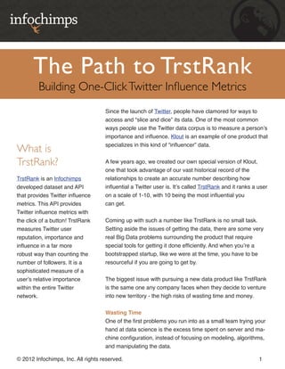 The Path to TrstRank
         Building One-Click Twitter Influence Metrics
                                    Since the launch of Twitter, people have clamored for ways to
                                    access and “slice and dice” its data. One of the most common
                                    ways people use the Twitter data corpus is to measure a person’s
                                    importance and influence. Klout is an example of one product that
                                    specializes in this kind of “influencer” data.
What is
TrstRank?                           A few years ago, we created our own special version of Klout,
                                    one that took advantage of our vast historical record of the
TrstRank is an Infochimps           relationships to create an accurate number describing how
developed dataset and API           influential a Twitter user is. It’s called TrstRank and it ranks a user
that provides Twitter influence     on a scale of 1-10, with 10 being the most influential you
metrics. This API provides          can get.
Twitter influence metrics with
the click of a button! TrstRank     Coming up with such a number like TrstRank is no small task.
measures Twitter user               Setting aside the issues of getting the data, there are some very
reputation, importance and          real Big Data problems surrounding the product that require
influence in a far more             special tools for getting it done efficiently. And when you’re a
robust way than counting the        bootstrapped startup, like we were at the time, you have to be
number of followers. It is a        resourceful if you are going to get by.
sophisticated measure of a
user’s relative importance          The biggest issue with pursuing a new data product like TrstRank
within the entire Twitter           is the same one any company faces when they decide to venture
network.                            into new territory - the high risks of wasting time and money.


                                    Wasting Time
                                    One of the first problems you run into as a small team trying your
                                    hand at data science is the excess time spent on server and ma-
                                    chine configuration, instead of focusing on modeling, algorithms,
                                    and manipulating the data.

© 2012 Infochimps, Inc. All rights reserved.                                                           1
 