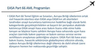 EASA Part 66 AML Programları
• EASA Part 66 Temel Eğitim ve Sınavları, Avrupa Birliği ülkelerinin ortak
sivil havacılık otoritesi olan EASA veya EASA’nın alt otoriteleri
tarafından onaylı kurumlarca katılımcının hedefine bağlı olarak farklı
kategorilerde gerçekleştirilebilen ve başarılı bir periyodun akabinde
katılımcıya EASA onaylı hava aracı bakım lisansı elde etme hakkı
tanıyan ve böylece lisans sahibini Avrupa hava sahasında uçan hava
araçları üzerinde bakım yapması ve bakım sonrası servise verme
sertifikasını onaylaması yetkinliğine ulaştırır. EASA Part 66 hava aracı
bakım lisansı, havacılık sektörünün globalleşmesi etkisinin altında,
sadece Avrupa Birliği ülkelerince değil ülkemiz de dahil olmak üzere
dünyanın hemen her noktasında geçerliliğe sahiptir.
 