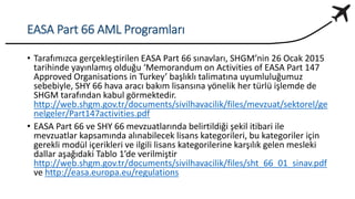 EASA Part 66 AML Programları
• Tarafımızca gerçekleştirilen EASA Part 66 sınavları, SHGM’nin 26 Ocak 2015
tarihinde yayınlamış olduğu ‘Memorandum on Activities of EASA Part 147
Approved Organisations in Turkey’ başlıklı talimatına uyumluluğumuz
sebebiyle, SHY 66 hava aracı bakım lisansına yönelik her türlü işlemde de
SHGM tarafından kabul görmektedir.
http://web.shgm.gov.tr/documents/sivilhavacilik/files/mevzuat/sektorel/ge
nelgeler/Part147activities.pdf
• EASA Part 66 ve SHY 66 mevzuatlarında belirtildiği şekil itibari ile
mevzuatlar kapsamında alınabilecek lisans kategorileri, bu kategoriler için
gerekli modül içerikleri ve ilgili lisans kategorilerine karşılık gelen mesleki
dallar aşağıdaki Tablo 1’de verilmiştir
http://web.shgm.gov.tr/documents/sivilhavacilik/files/sht_66_01_sinav.pdf
ve http://easa.europa.eu/regulations
 