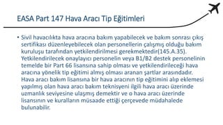 EASA Part 147 Hava Aracı Tip Eğitimleri
• Sivil havacılıkta hava aracına bakım yapabilecek ve bakım sonrası çıkış
sertifikası düzenleyebilecek olan personellerin çalışmış olduğu bakım
kuruluşu tarafından yetkilendirilmesi gerekmektedir(145.A.35).
Yetkilendirilecek onaylayıcı personelin veya B1/B2 destek personelinin
temelde bir Part 66 lisansına sahip olması ve yetkilendirileceği hava
aracına yönelik tip eğitimi almış olması aranan şartlar arasındadır.
Hava aracı bakım lisansına bir hava aracının tip eğitimini alıp eklemesi
yapılmış olan hava aracı bakım teknisyeni ilgili hava aracı üzerinde
uzmanlık seviyesine ulaşmış demektir ve o hava aracı üzerinde
lisansının ve kuralların müsaade ettiği çerçevede müdahalede
bulunabilir.
 