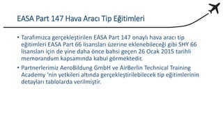EASA Part 147 Hava Aracı Tip Eğitimleri
• Tarafımızca gerçekleştirilen EASA Part 147 onaylı hava aracı tip
eğitimleri EASA Part 66 lisansları üzerine eklenebileceği gibi SHY 66
lisansları için de yine daha önce bahsi geçen 26 Ocak 2015 tarihli
memorandum kapsamında kabul görmektedir.
• Partnerlerimiz AeroBildung GmbH ve AirBerlin Technical Training
Academy ‘nin yetkileri altında gerçekleştirilebilecek tip eğitimlerinin
detayları tablolarda verilmiştir.
 