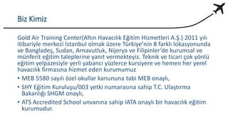 Biz Kimiz
Gold Air Training Center(Altın Havacılık Eğitim Hizmetleri A.Ş.) 2011 yılı
itibariyle merkezi İstanbul olmak üzere Türkiye’nin 8 farklı lokasyonunda
ve Bangladeş, Sudan, Arnavutluk, Nijerya ve Filipinler’de kurumsal ve
münferit eğitim taleplerine yanıt vermekteyiz. Teknik ve ticari çok yönlü
eğitim yelpazesiyle yerli yabancı yüzlerce kursiyere ve hemen her yerel
havacılık firmasına hizmet eden kurumumuz
• MEB 5580 sayılı özel okullar kanununa tabi MEB onaylı,
• SHY Eğitim Kuruluşu/003 yetki numarasına sahip T.C. Ulaştırma
Bakanlığı SHGM onaylı,
• ATS Accredited School unvanına sahip IATA onaylı bir havacılık eğitim
kurumudur.
 