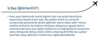 İş Başı Eğitimleri(OJT)
• Hava aracı bakımında teorik bilginin yanı sıra pratik becerilerin
kazanılması büyük önem taşır. Bu yüzden temel ve uzmanlık
seviyesinde gelişimlerde pratik eğitimler elzem kabul edilir. Henüz
sektöre atılmamış tecrübesiz teknisyen adaylarının gerçek bakım
ortamlarında hava aracı bakım kültürünü ve kabiliyetlerini kazanması
adına Almaya’da Airbus A320, A330 ve Boeing B737NG tipi uçaklar
üzerinde işbaşı eğitimleri tarafımızca sağlanabilmektedir.
 