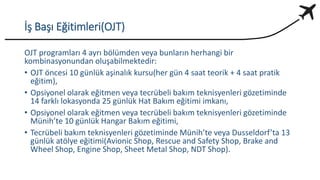 İş Başı Eğitimleri(OJT)
OJT programları 4 ayrı bölümden veya bunların herhangi bir
kombinasyonundan oluşabilmektedir:
• OJT öncesi 10 günlük aşinalık kursu(her gün 4 saat teorik + 4 saat pratik
eğitim),
• Opsiyonel olarak eğitmen veya tecrübeli bakım teknisyenleri gözetiminde
14 farklı lokasyonda 25 günlük Hat Bakım eğitimi imkanı,
• Opsiyonel olarak eğitmen veya tecrübeli bakım teknisyenleri gözetiminde
Münih’te 10 günlük Hangar Bakım eğitimi,
• Tecrübeli bakım teknisyenleri gözetiminde Münih’te veya Dusseldorf’ta 13
günlük atölye eğitimi(Avionic Shop, Rescue and Safety Shop, Brake and
Wheel Shop, Engine Shop, Sheet Metal Shop, NDT Shop).
 