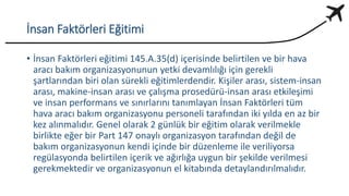İnsan Faktörleri Eğitimi
• İnsan Faktörleri eğitimi 145.A.35(d) içerisinde belirtilen ve bir hava
aracı bakım organizasyonunun yetki devamlılığı için gerekli
şartlarından biri olan sürekli eğitimlerdendir. Kişiler arası, sistem-insan
arası, makine-insan arası ve çalışma prosedürü-insan arası etkileşimi
ve insan performans ve sınırlarını tanımlayan İnsan Faktörleri tüm
hava aracı bakım organizasyonu personeli tarafından iki yılda en az bir
kez alınmalıdır. Genel olarak 2 günlük bir eğitim olarak verilmekle
birlikte eğer bir Part 147 onaylı organizasyon tarafından değil de
bakım organizasyonun kendi içinde bir düzenleme ile veriliyorsa
regülasyonda belirtilen içerik ve ağırlığa uygun bir şekilde verilmesi
gerekmektedir ve organizasyonun el kitabında detaylandırılmalıdır.
 