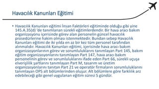 Havacılık Kanunları Eğitimi
• Havacılık Kanunları eğitimi İnsan Faktörleri eğitiminde olduğu gibi yine
145.A.35(d) ‘de tanımlanan sürekli eğitimlerdendir. Bir hava aracı bakım
organizasyonu içerisinde görev alan personelin güncel havacılık
prosedürlerine hakim olması istenmektedir. Bundan sebep Havacılık
Kanunları eğitimi de iki yılda en az bir kez tüm personel tarafından
alınmalıdır. Havacılık Kanunları eğitimi, içerisinde hava aracı bakım
organizasyonlarının görev ve sorumluluklarını tanımlayan Part 145, bakım
eğitim organizasyonlarını tanımlayan Part 147, hava aracı bakım
personelinin görev ve sorumluluklarını ifade eden Part 66, sürekli uçuşa
elverişlilik şartlarını tanımlayan Part M, tasarım ve üretim
organizasyonlarını tanıtan Part 21 ve operatör firmaların sorumluluklarını
tanımlayan OPS alt bölümlerinden oluşur. Alt bölümlere göre farklılık arz
edebileceği gibi genel uygulanan eğitim süresi 5 gündür.
 