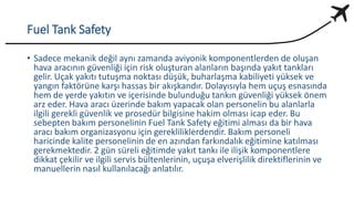 Fuel Tank Safety
• Sadece mekanik değil aynı zamanda aviyonik komponentlerden de oluşan
hava aracının güvenliği için risk oluşturan alanların başında yakıt tankları
gelir. Uçak yakıtı tutuşma noktası düşük, buharlaşma kabiliyeti yüksek ve
yangın faktörüne karşı hassas bir akışkandır. Dolayısıyla hem uçuş esnasında
hem de yerde yakıtın ve içerisinde bulunduğu tankın güvenliği yüksek önem
arz eder. Hava aracı üzerinde bakım yapacak olan personelin bu alanlarla
ilgili gerekli güvenlik ve prosedür bilgisine hakim olması icap eder. Bu
sebepten bakım personelinin Fuel Tank Safety eğitimi alması da bir hava
aracı bakım organizasyonu için gerekliliklerdendir. Bakım personeli
haricinde kalite personelinin de en azından farkındalık eğitimine katılması
gerekmektedir. 2 gün süreli eğitimde yakıt tankı ile ilişik komponentlere
dikkat çekilir ve ilgili servis bültenlerinin, uçuşa elverişlilik direktiflerinin ve
manuellerin nasıl kullanılacağı anlatılır.
 