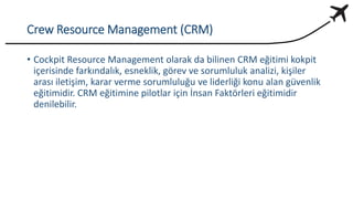Crew Resource Management (CRM)
• Cockpit Resource Management olarak da bilinen CRM eğitimi kokpit
içerisinde farkındalık, esneklik, görev ve sorumluluk analizi, kişiler
arası iletişim, karar verme sorumluluğu ve liderliği konu alan güvenlik
eğitimidir. CRM eğitimine pilotlar için İnsan Faktörleri eğitimidir
denilebilir.
 
