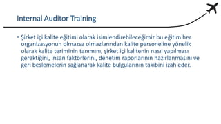 Internal Auditor Training
• Şirket içi kalite eğitimi olarak isimlendirebileceğimiz bu eğitim her
organizasyonun olmazsa olmazlarından kalite personeline yönelik
olarak kalite teriminin tanımını, şirket içi kalitenin nasıl yapılması
gerektiğini, insan faktörlerini, denetim raporlarının hazırlanmasını ve
geri beslemelerin sağlanarak kalite bulgularının takibini izah eder.
 