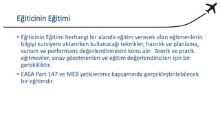 Eğiticinin Eğitimi
• Eğiticinin Eğitimi herhangi bir alanda eğitim verecek olan eğitmenlerin
bilgiyi kursiyere aktarırken kullanacağı teknikler, hazırlık ve planlama,
sunum ve performans değerlendirmesini konu alır. Teorik ve pratik
eğitmenler, sınav gözetmenleri ve eğitim değerlendiricileri için bir
gerekliliktir.
• EASA Part 147 ve MEB yetkilerimiz kapsamında gerçekleştirilebilecek
bir eğitimdir.
 