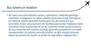 Bus Sytems in Aviation
• Bir hava aracında elektrikli starter, aydınlatma, elektrikli gösterge
sistemleri, navigasyon ve radyo cihazları bulundurulmak isteniyorsa
bir elektrik sistemi gereklilik haline gelir. Bu durumda bir bus,
jeneratör, motor veya bunların bir kombinasyonundan faydalanılabilir.
Günümüz hava araçlarında DC ve AC sistemler ortak olarak kullanılır.
Bu bus sistemlerinin çalışma mantığı, güvenlik prosedürleri ve hedef
komponentler ile çalışma prensibi pilotlar ve ilgili alanda çalışacak
bakım personeli için teorik ve pratik bir bilgi katkısı sağlayacaktır.
 