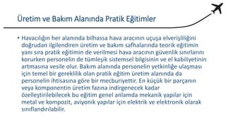 Üretim ve Bakım Alanında Pratik Eğitimler
• Havacılığın her alanında bilhassa hava aracının uçuşa elverişliliğini
doğrudan ilgilendiren üretim ve bakım safhalarında teorik eğitimin
yanı sıra pratik eğitimin de verilmesi hava aracının güvenlik sınırlarını
korurken personelin de tümleşik sistemsel bilgisinin ve el kabiliyetinin
artmasına vesile olur. Bakım alanında personelin yetkinliğe ulaşması
için temel bir gereklilik olan pratik eğitim üretim alanında da
personelin ihtisasına göre bir mecburiyettir. En küçük bir parçanın
veya komponentin üretim fazına indirgenecek kadar
özelleştirilebilecek bu eğitim genel anlamda mekanik yapılar için
metal ve kompozit, aviyonik yapılar için elektrik ve elektronik olarak
sınıflandırılabilir.
 