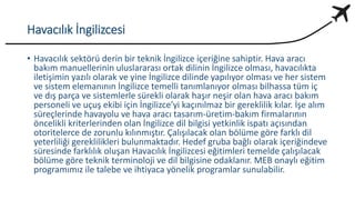 Havacılık İngilizcesi
• Havacılık sektörü derin bir teknik İngilizce içeriğine sahiptir. Hava aracı
bakım manuellerinin uluslararası ortak dilinin İngilizce olması, havacılıkta
iletişimin yazılı olarak ve yine İngilizce dilinde yapılıyor olması ve her sistem
ve sistem elemanının İngilizce temelli tanımlanıyor olması bilhassa tüm iç
ve dış parça ve sistemlerle sürekli olarak haşır neşir olan hava aracı bakım
personeli ve uçuş ekibi için İngilizce’yi kaçınılmaz bir gereklilik kılar. İşe alım
süreçlerinde havayolu ve hava aracı tasarım-üretim-bakım firmalarının
öncelikli kriterlerinden olan İngilizce dil bilgisi yetkinlik ispatı açısından
otoritelerce de zorunlu kılınmıştır. Çalışılacak olan bölüme göre farklı dil
yeterliliği gereklilikleri bulunmaktadır. Hedef gruba bağlı olarak içeriğindeve
süresinde farklılık oluşan Havacılık İngilizcesi eğitimleri temelde çalışılacak
bölüme göre teknik terminoloji ve dil bilgisine odaklanır. MEB onaylı eğitim
programımız ile talebe ve ihtiyaca yönelik programlar sunulabilir.
 
