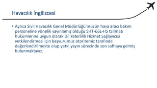 Havacılık İngilizcesi
• Ayrıca Sivil Havacılık Genel Müdürlüğü’müzün hava aracı bakım
personeline yönelik yayınlamış olduğu SHT-66L-HS talimatı
hükümlerine uygun olarak Dil Yeterlilik Hizmet Sağlayıcısı
yetkilendirmesi için başvurumuz otoritemiz tarafında
değerlendirilmekte olup yetki yayın sürecinde son safhaya gelmiş
bulunmaktayız.
 