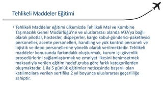 Tehlikeli Maddeler Eğitimi
• Tehlikeli Maddeler eğitimi ülkemizde Tehlikeli Mal ve Kombine
Taşımacılık Genel Müdürlüğü’ne ve uluslararası alanda IATA’ya bağlı
olarak pilotlar, hostesler, dispeçerler, kargo kabul-gönderici-paketleyici
personeller, acente personelleri, handling ve yük kontrol personeli ve
lojistik ve depo personellerine yönelik olarak verilmektedir. Tehlikeli
maddeler konusunda farkındalık oluşturmak, kurum içi güvenlik
prosedürlerini sağlamlaştırmak ve emniyet ilkesini benimsetmek
maksadıyla verilen eğitim hedef gruba göre farklı kategorilerden
oluşmaktadır. 1 ila 5 günlük eğitimler neticesinde başarılı olan
katılımcılara verilen sertifika 2 yıl boyunca uluslararası geçerliliğe
sahiptir.
 