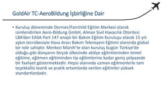 GoldAir TC-AeroBildung İşbirliğine Dair
• Kuruluş döneminde Dornier/Fairchild Eğitim Merkezi olarak
isimlendirilen Aero-Bildung GmbH, Alman Sivil Havacılık Otoritesi
LBA’den EASA Part 147 onaylı bir Bakım Eğitim Kuruluşu olarak 15 yılı
aşkın tecrübesiyle Hava Aracı Bakım Teknisyeni Eğitimi alanında global
bir role sahiptir. Merkezi Münih’te olan kuruluş bugün Türkiye’de
olduğu gibi dünyanın birçok ülkesinde atölye eğitimlerinden temel
eğitime, eğitmen eğitiminden tip eğitimlerine kadar geniş yelpazede
bir faaliyet göstermektedir. Hepsi alanında uzman eğitmenlerle tam
teşekküllü teorik ve pratik ortamlarda verilen eğitimler yüksek
standartlardadır.
 