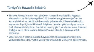 Türkiye’de Havacılık Sektörü
• Türkiye Avrupa’nın en hızlı büyüyen havacılık marketidir. Pegasus
Havayolları ve Türk Havayolları 2012 verilerine göre Avrupa’nın en
kazançlı ikinci ve dördüncü havayolu şirketleridir. Ülkemizdeki yolcu
sayısı son 6 yıl içinde iki haneli büyüme oranları göstermiş ve bunda
hızlı ekonomik büyüme, üretici ve ucuz iş gücü ve uluslar arası transfer
trafiğini cezp etmek adına İstanbul’un ön planda tutulması etkili
olmuştur.
• 2003 ve 2012 yılları arasında havaalanlarındaki uluslar arası yolcu
yoğunluğunda 11%, yurtiçi yolcu yoğunluğunda 24% artış gözlenmiştir.
 