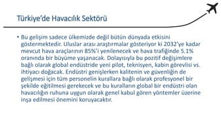 Türkiye’de Havacılık Sektörü
• Bu gelişim sadece ülkemizde değil bütün dünyada etkisini
göstermektedir. Uluslar arası araştırmalar gösteriyor ki 2032’ye kadar
mevcut hava araçlarının 85%’i yenilenecek ve hava trafiğinde 5.1%
oranında bir büyüme yaşanacak. Dolayısıyla bu pozitif değişimlere
bağlı olarak global endüstride yeni pilot, teknisyen, kabin görevlisi vs.
ihtiyacı doğacak. Endüstri genişlerken kalitenin ve güvenliğin de
gelişmesi için tüm personelin kurallara bağlı olarak profesyonel bir
şekilde eğitilmesi gerekecek ve bu kuralların global bir endüstri olan
havacılığın ruhuna uygun olarak genel kabul gören yöntemler üzerine
inşa edilmesi önemini koruyacaktır.
 